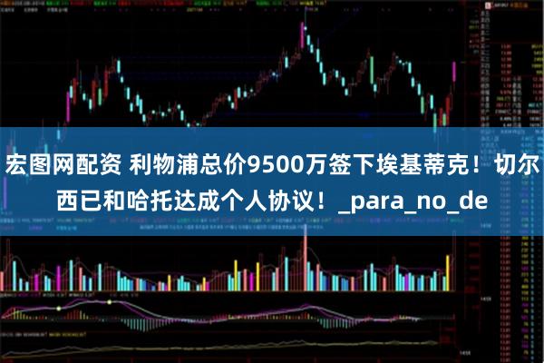 宏图网配资 利物浦总价9500万签下埃基蒂克！切尔西已和哈托达成个人协议！_para_no_de