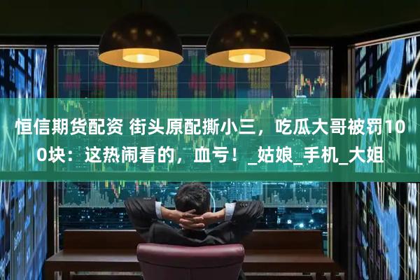 恒信期货配资 街头原配撕小三，吃瓜大哥被罚100块：这热闹看的，血亏！_姑娘_手机_大姐