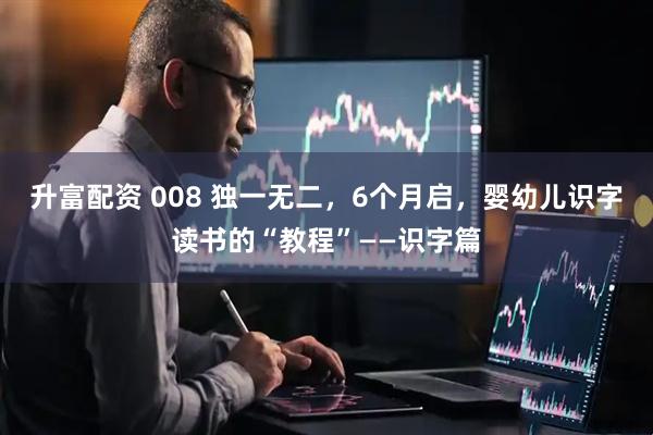 升富配资 008 独一无二，6个月启，婴幼儿识字读书的“教程”——识字篇