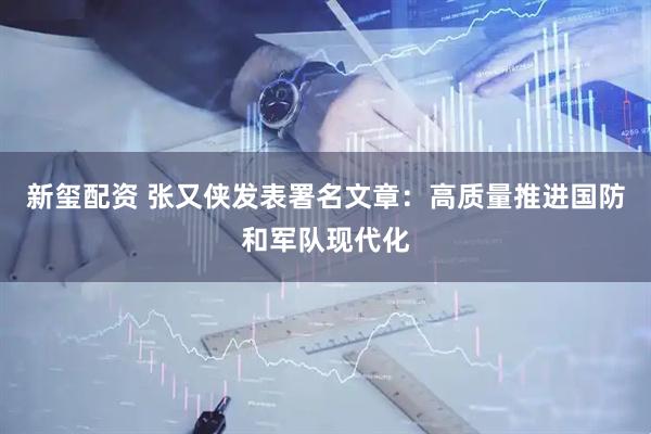 新玺配资 张又侠发表署名文章：高质量推进国防和军队现代化