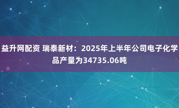 益升网配资 瑞泰新材：2025年上半年公司电子化学品产量为34735.06吨