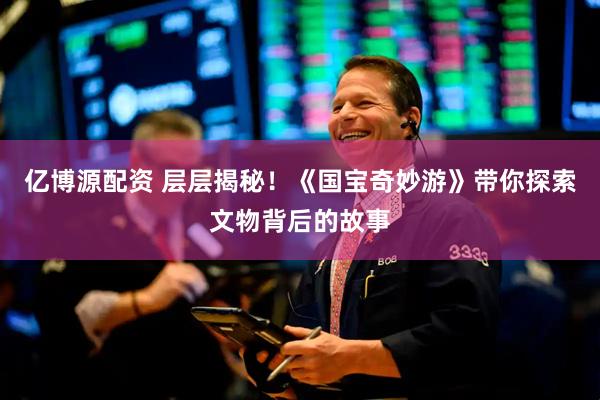 亿博源配资 层层揭秘！《国宝奇妙游》带你探索文物背后的故事